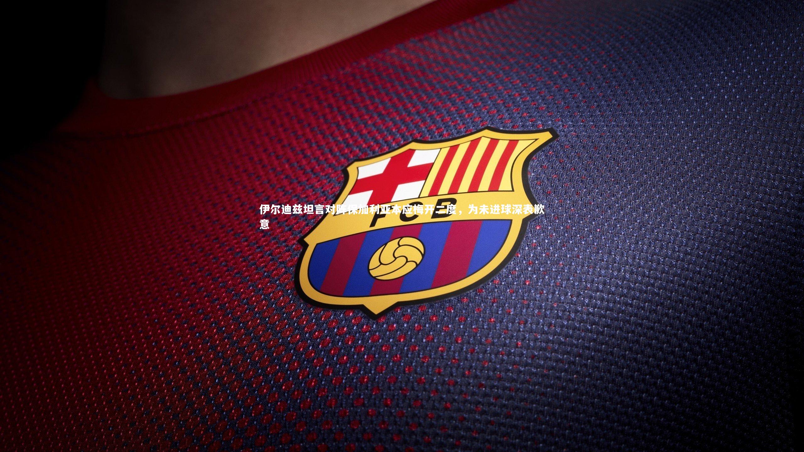 伊尔迪兹坦言对阵保加利亚本应梅开二度，为未进球深表歉意